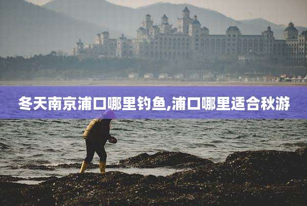 冬天南京浦口哪里钓鱼,浦口哪里适合秋游