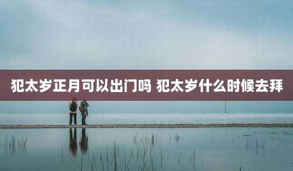 犯太岁正月可以出门吗 犯太岁什么时候去拜