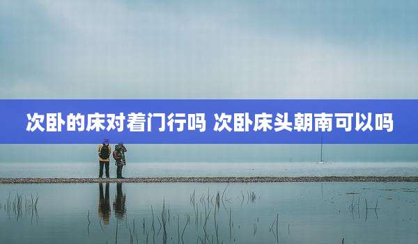 次卧的床对着门行吗 次卧床头朝南可以吗