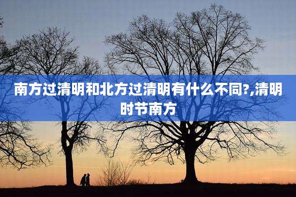 南方过清明和北方过清明有什么不同?,清明时节南方