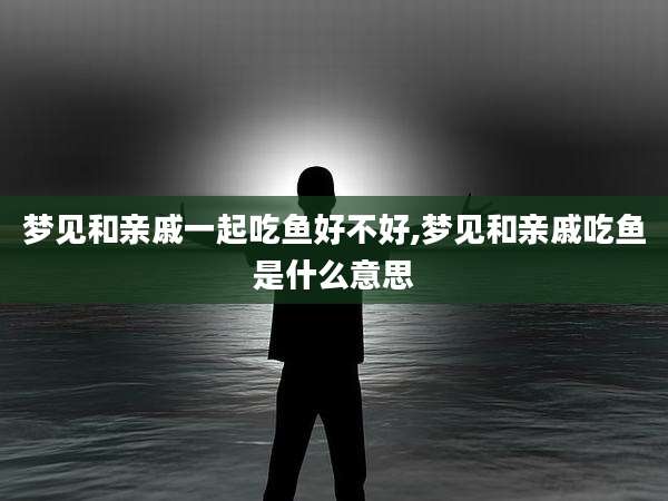 梦见和亲戚一起吃鱼好不好,梦见和亲戚吃鱼是什么意思
