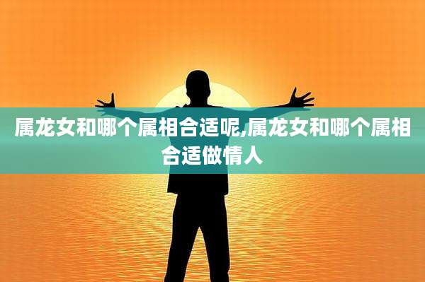 属龙女和哪个属相合适呢,属龙女和哪个属相合适做情人