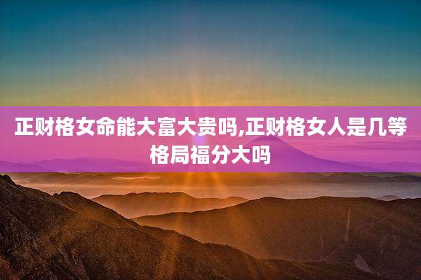 正财格女命能大富大贵吗,正财格女人是几等格局福分大吗