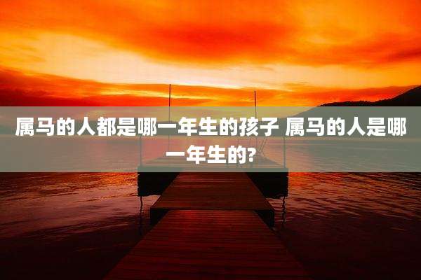 属马的人都是哪一年生的孩子 属马的人是哪一年生的?