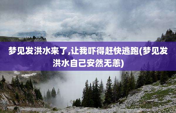 梦见发洪水来了,让我吓得赶快逃跑(梦见发洪水自己安然无恙)