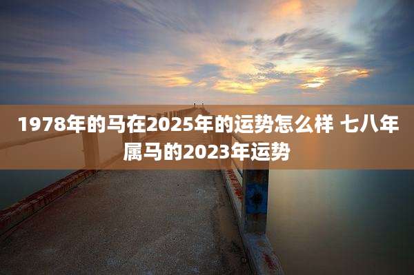 1978年的马在2025年的运势怎么样 七八年属马的2023年运势