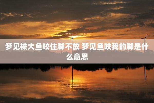 梦见被大鱼咬住脚不放 梦见鱼咬我的脚是什么意思