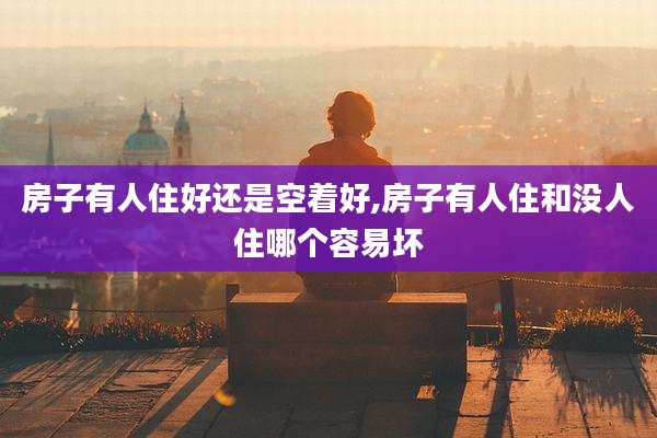 房子有人住好还是空着好,房子有人住和没人住哪个容易坏