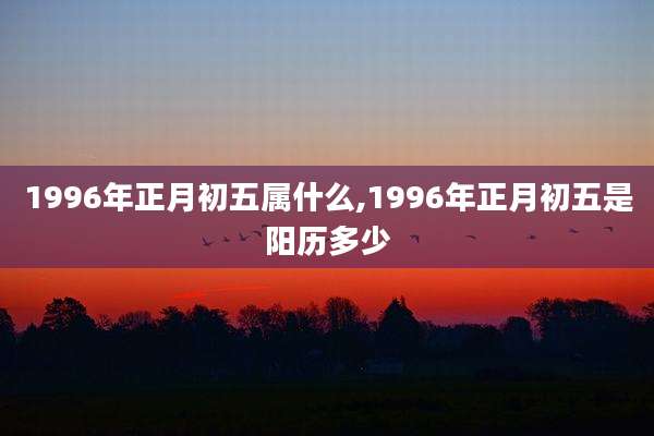 1996年正月初五属什么,1996年正月初五是阳历多少