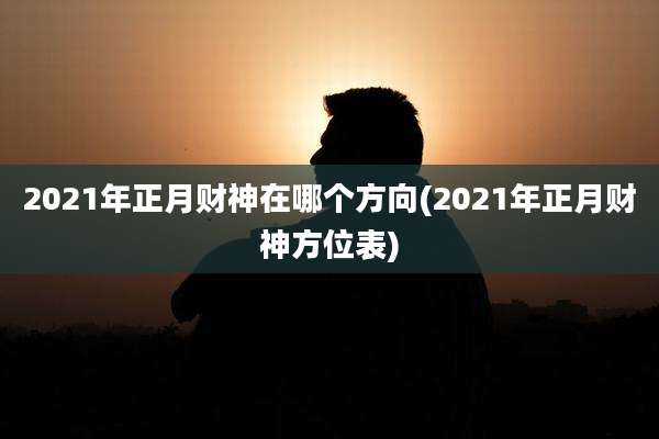 2021年正月财神在哪个方向(2021年正月财神方位表)