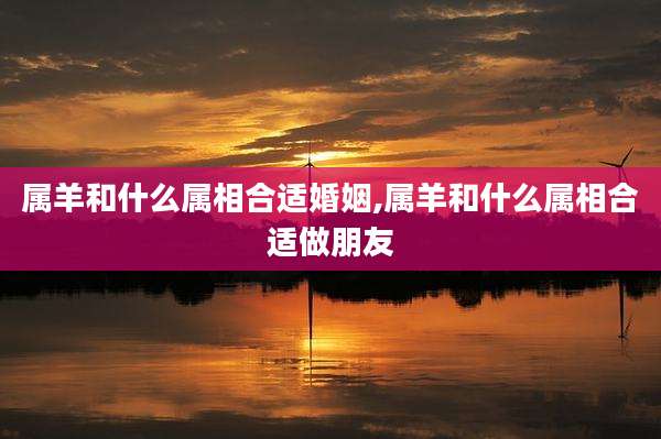 属羊和什么属相合适婚姻,属羊和什么属相合适做朋友