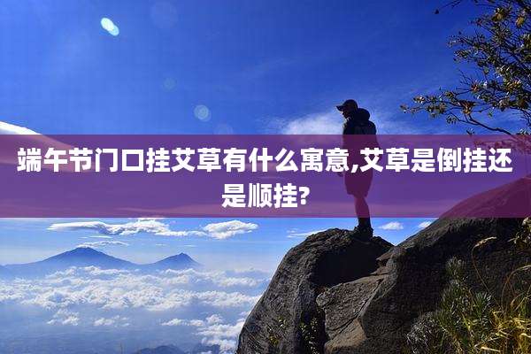 端午节门口挂艾草有什么寓意,艾草是倒挂还是顺挂?