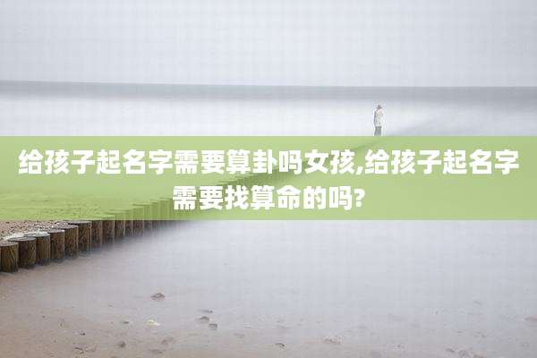 给孩子起名字需要算卦吗女孩,给孩子起名字需要找算命的吗?