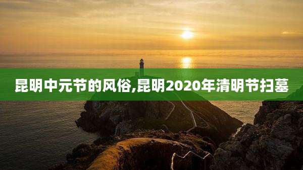 昆明中元节的风俗,昆明2020年清明节扫墓