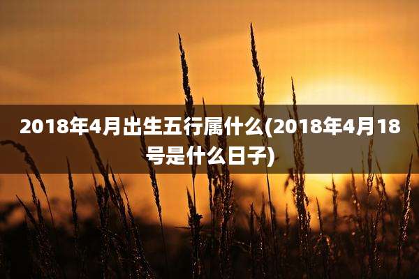 2018年4月出生五行属什么(2018年4月18号是什么日子)