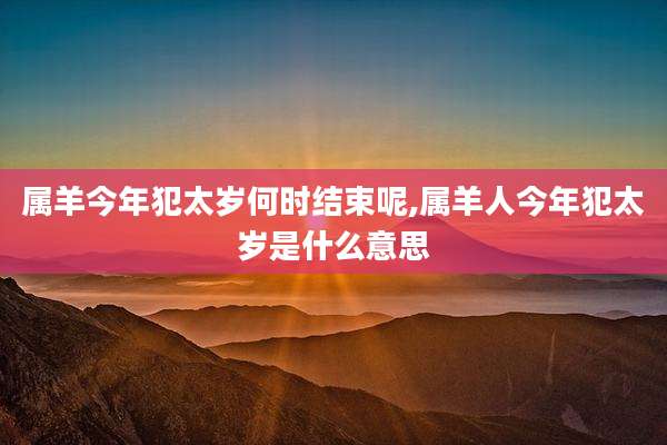 属羊今年犯太岁何时结束呢,属羊人今年犯太岁是什么意思