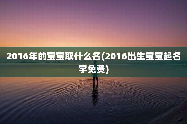 2016年的宝宝取什么名(2016出生宝宝起名字免费)