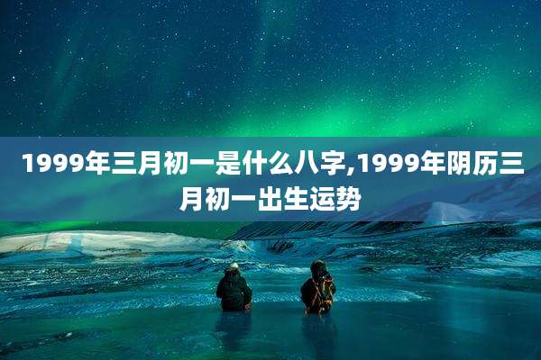 1999年三月初一是什么八字,1999年阴历三月初一出生运势