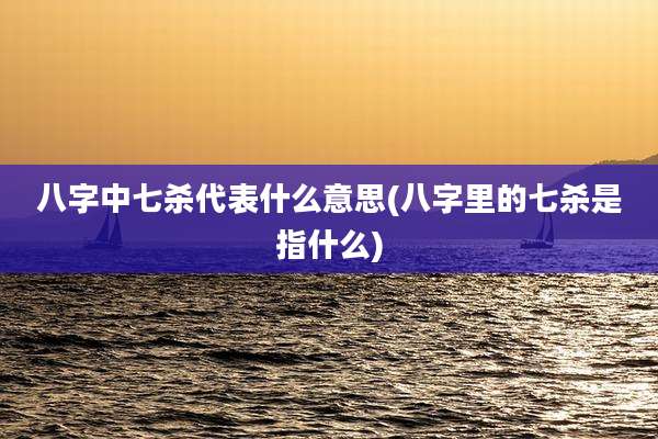 八字中七杀代表什么意思(八字里的七杀是指什么)