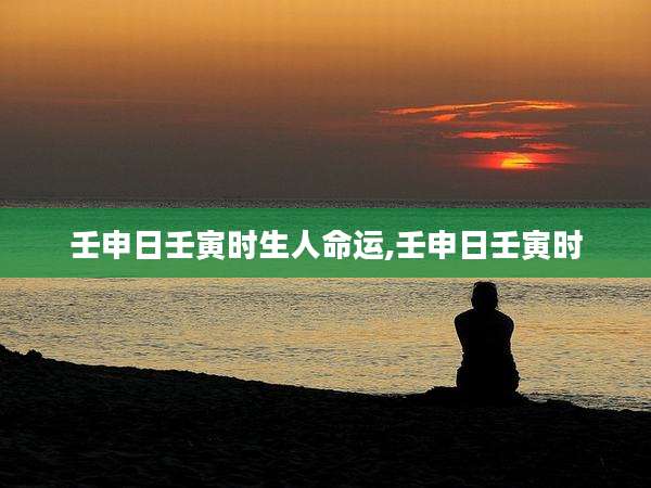 壬申日壬寅时生人命运,壬申日壬寅时