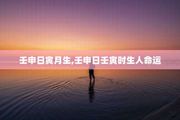 壬申日寅月生,壬申日壬寅时生人命运