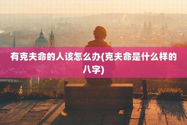 有克夫命的人该怎么办(克夫命是什么样的八字)