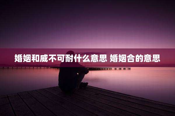 婚姻和威不可耐什么意思 婚姻合的意思