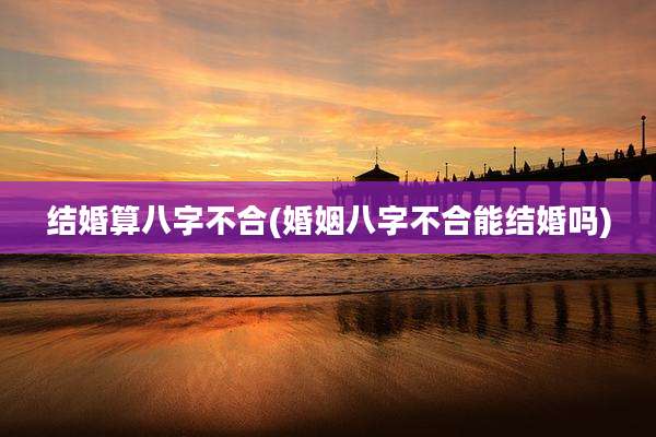 结婚算八字不合(婚姻八字不合能结婚吗)