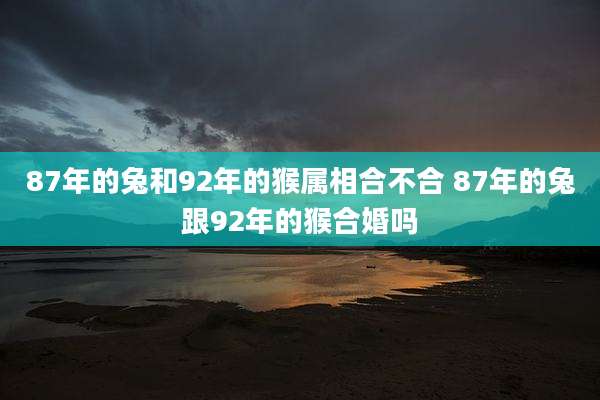 87年的兔和92年的猴属相合不合 87年的兔跟92年的猴合婚吗
