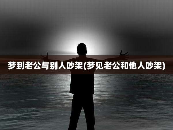 梦到老公与别人吵架(梦见老公和他人吵架)