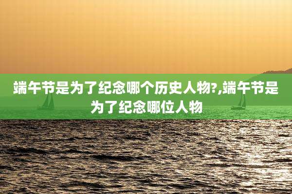端午节是为了纪念哪个历史人物?,端午节是为了纪念哪位人物