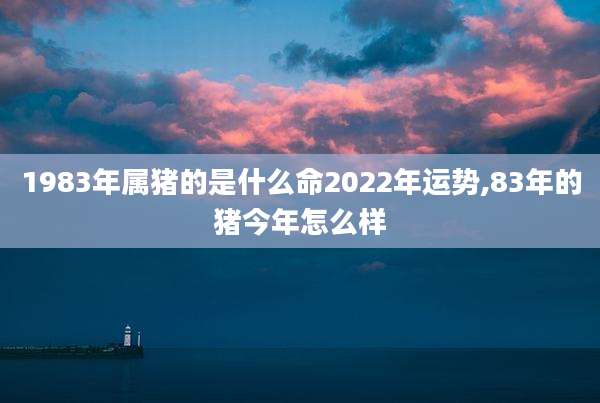 1983年属猪的是什么命2022年运势,83年的猪今年怎么样