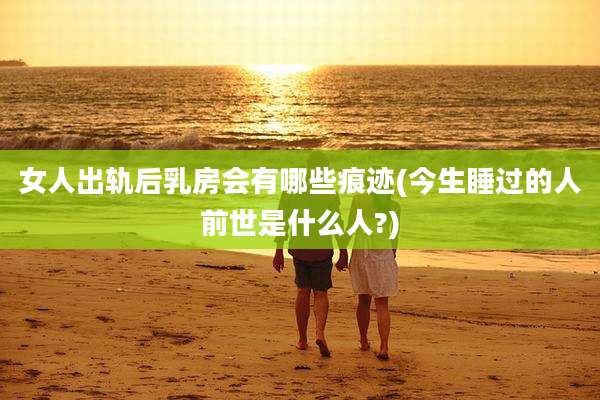 女人出轨后乳房会有哪些痕迹(今生睡过的人前世是什么人?)