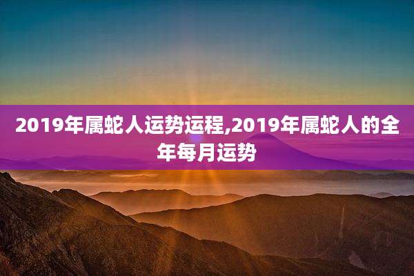 2019年属蛇人运势运程,2019年属蛇人的全年每月运势