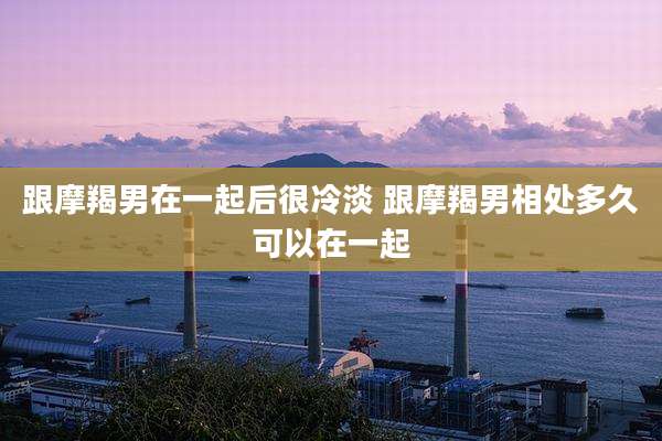 跟摩羯男在一起后很冷淡 跟摩羯男相处多久可以在一起