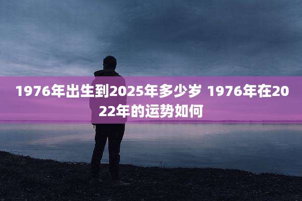 1976年出生到2025年多少岁 1976年在2022年的运势如何