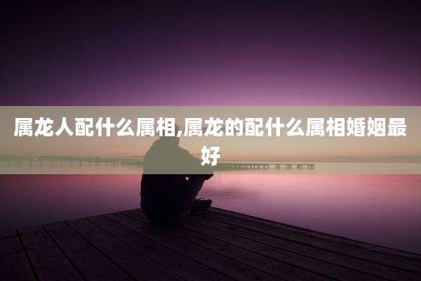 属龙人配什么属相,属龙的配什么属相婚姻最好