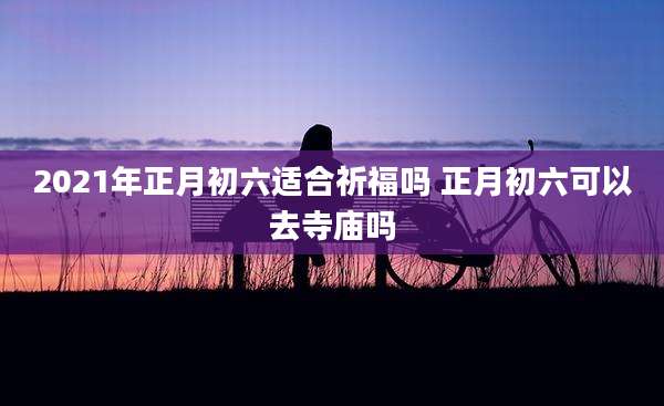 2021年正月初六适合祈福吗 正月初六可以去寺庙吗