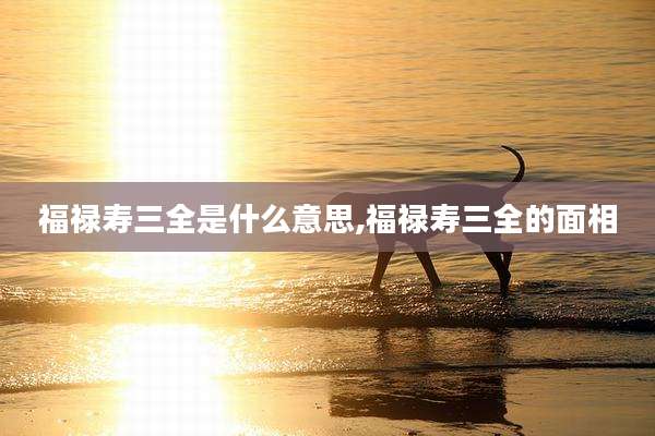福禄寿三全是什么意思,福禄寿三全的面相