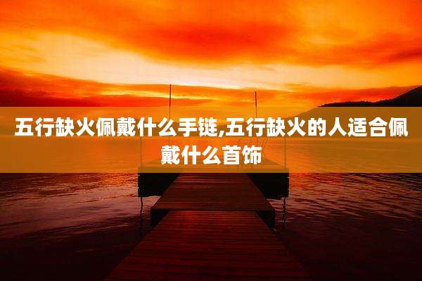 五行缺火佩戴什么手链,五行缺火的人适合佩戴什么首饰