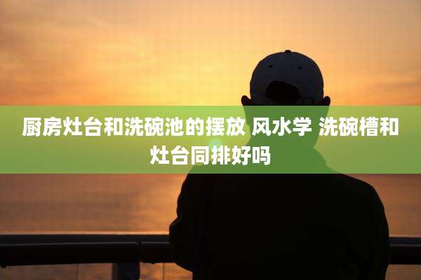 厨房灶台和洗碗池的摆放 风水学 洗碗槽和灶台同排好吗