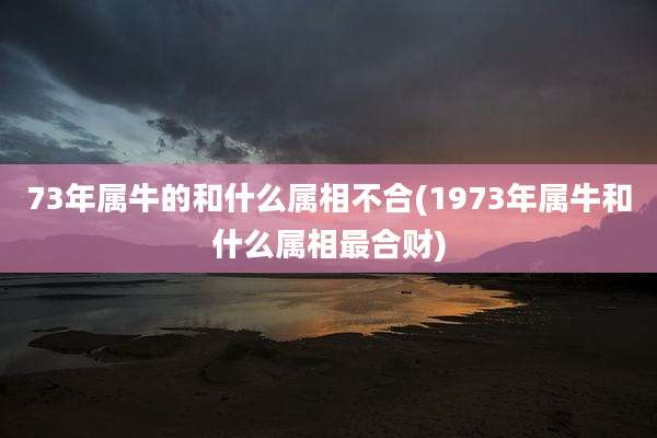73年属牛的和什么属相不合(1973年属牛和什么属相最合财)