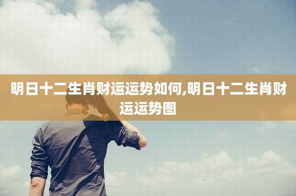 明日十二生肖财运运势如何,明日十二生肖财运运势图