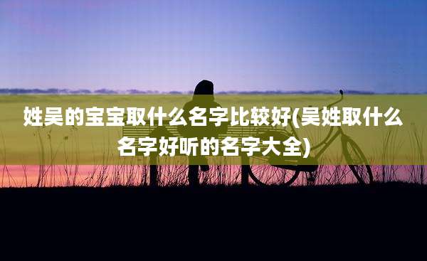 姓吴的宝宝取什么名字比较好(吴姓取什么名字好听的名字大全)