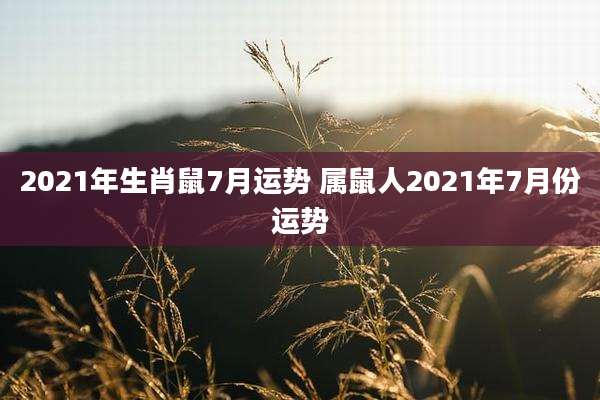 2021年生肖鼠7月运势 属鼠人2021年7月份运势