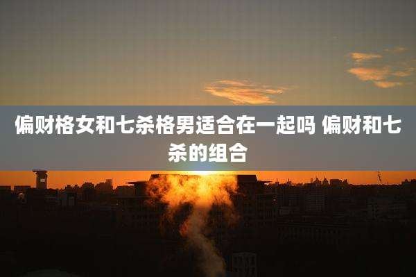 偏财格女和七杀格男适合在一起吗 偏财和七杀的组合