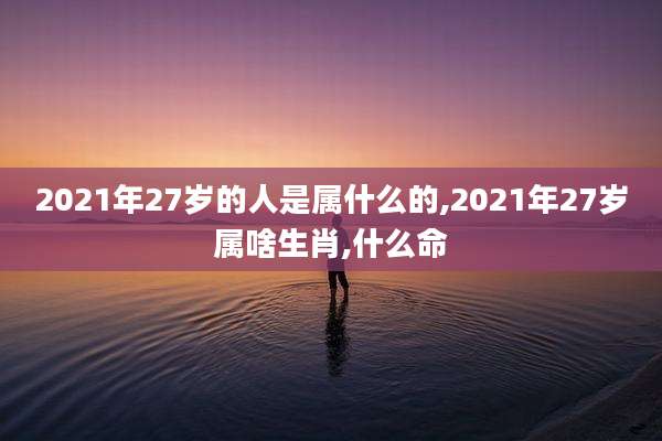 2021年27岁的人是属什么的,2021年27岁属啥生肖,什么命