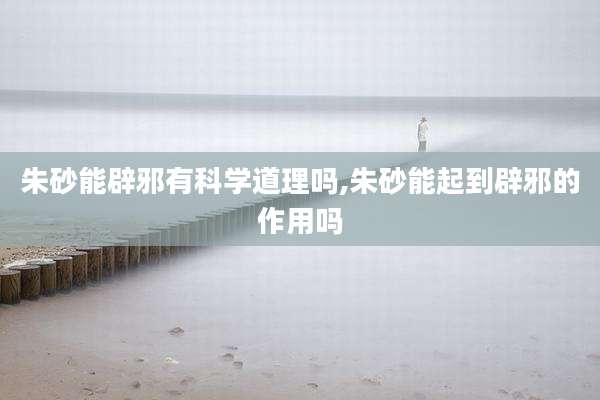 朱砂能辟邪有科学道理吗,朱砂能起到辟邪的作用吗