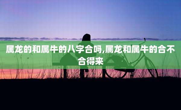 属龙的和属牛的八字合吗,属龙和属牛的合不合得来