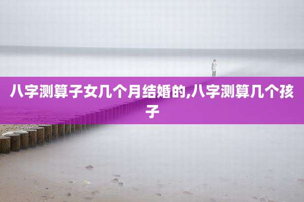 八字测算子女几个月结婚的,八字测算几个孩子